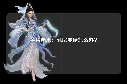 黄片奶水：乳房变硬怎么办？
