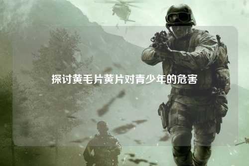 探讨黄毛片黄片对青少年的危害