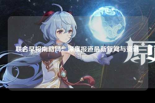 联合早报南略网：深度报道最新新闻与资讯