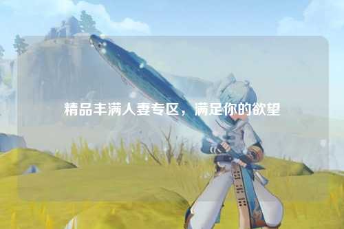 精品丰满人妻专区，满足你的欲望