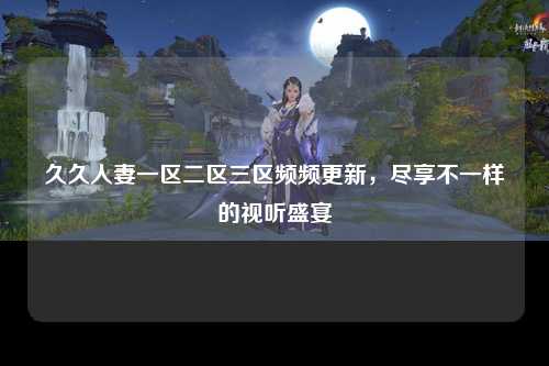 久久人妻一区二区三区频频更新，尽享不一样的视听盛宴
