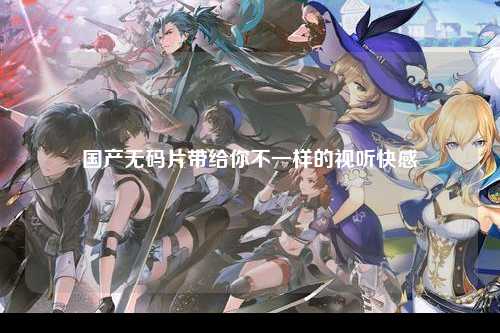 国产无码片带给你不一样的视听快感
