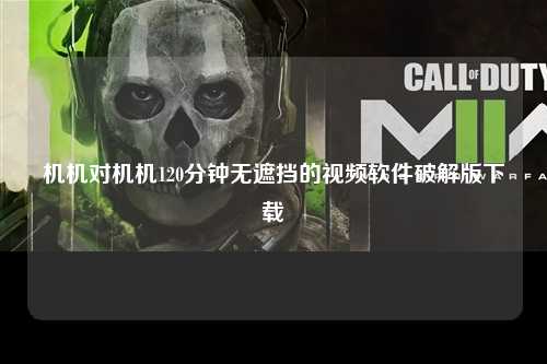 机机对机机120分钟无遮挡的视频软件破解版下载