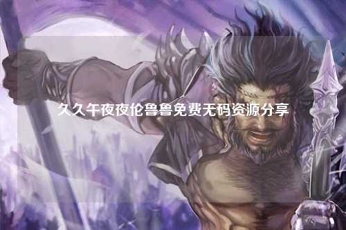 久久午夜夜伦鲁鲁免费无码资源分享