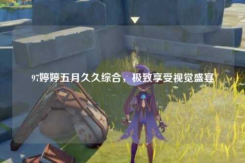 97婷婷五月久久综合，极致享受视觉盛宴