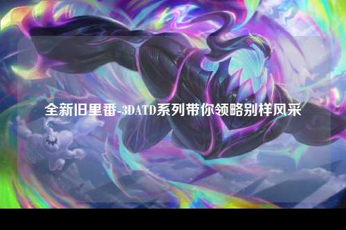 全新旧里番-3DATD系列带你领略别样风采