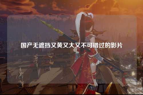 国产无遮挡又黄又大又不可错过的影片