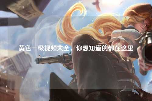 黄色一级视频大全，你想知道的都在这里