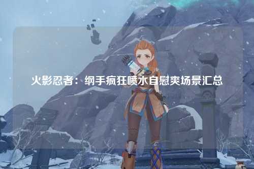 火影忍者：纲手疯狂喷水自慰爽场景汇总