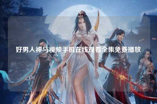 好男人神马视频手机在线观看全集免费播放