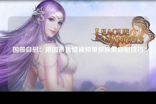 国啪自慰：用国产色情视频带你探索自慰技巧