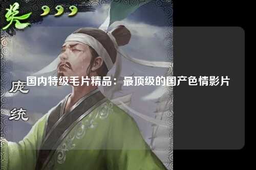国内特级毛片精品：最顶级的国产色情影片