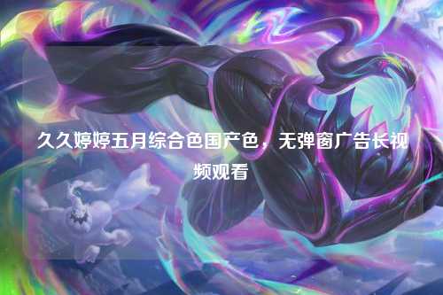 久久婷婷五月综合色国产色，无弹窗广告长视频观看