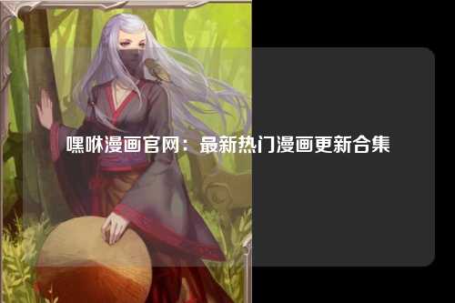 嘿咻漫画官网：最新热门漫画更新合集