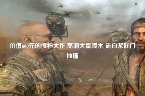 价值660元的微神大作 高潮大量喷水 流白浆肛门抽搐