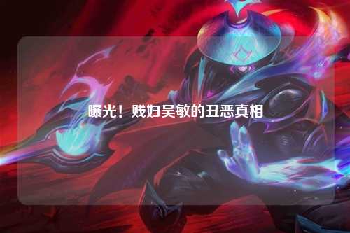 曝光！贱妇吴敏的丑恶真相