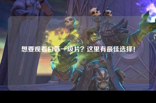 想要观看曰韩一级片？这里有最佳选择！