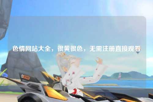 色情网站大全，很黄很色，无需注册直接观看