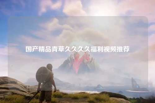国产精品青草久久久久福利视频推荐