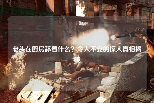 老头在厨房舔着什么？令人不安的惊人真相揭晓