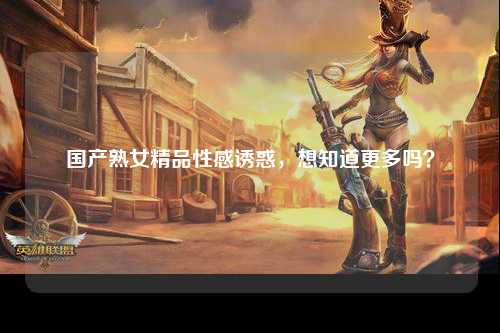 国产熟女精品性感诱惑，想知道更多吗？