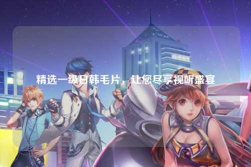 精选一级日韩毛片，让您尽享视听盛宴