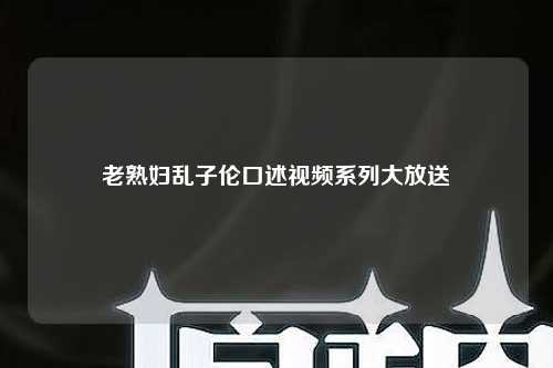 老熟妇乱子伦口述视频系列大放送