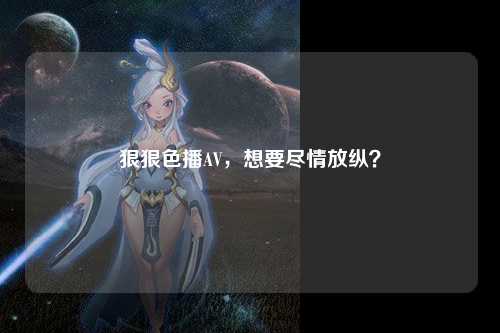 狠狠色播AV，想要尽情放纵？