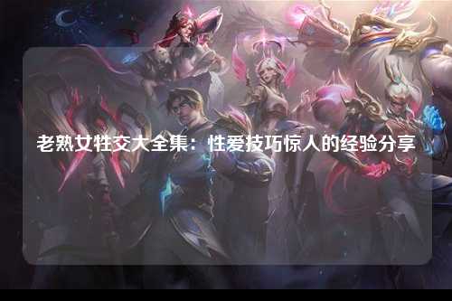 老熟女牲交大全集：性爱技巧惊人的经验分享