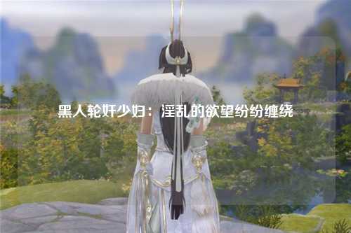 黑人轮奸少妇：淫乱的欲望纷纷缠绕