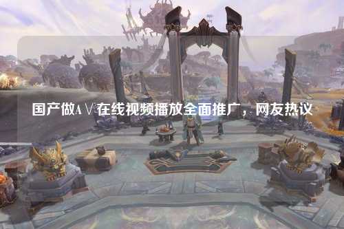 国产做A∨在线视频播放全面推广，网友热议