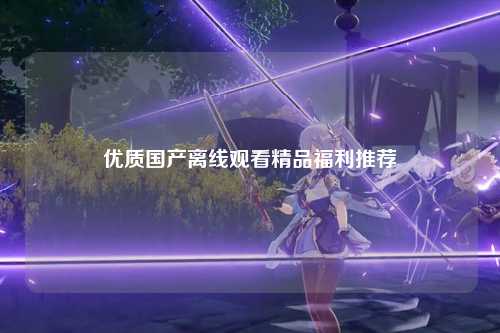 优质国产离线观看精品福利推荐