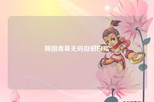 韩国青草无码自慰白浆