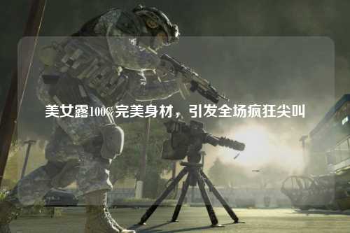 美女露100%完美身材，引发全场疯狂尖叫