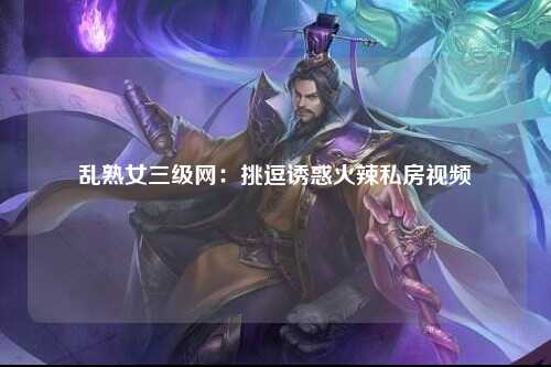 乱熟女三级网：挑逗诱惑火辣私房视频