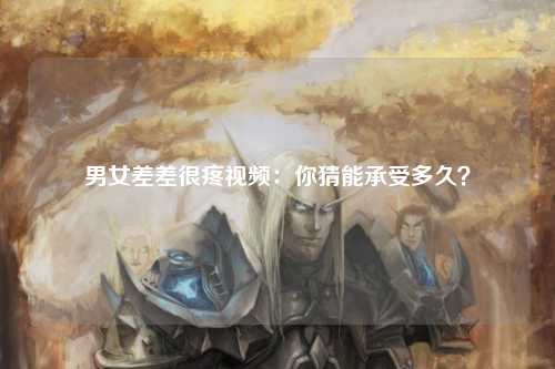 男女差差很疼视频：你猜能承受多久？