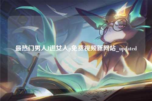 最热门男人J进女人p免费视频新网站_updated