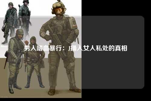 男人嗜血暴行：J捅入女人私处的真相